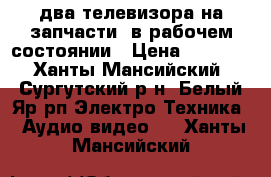 два телевизора на запчасти, в рабочем состоянии › Цена ­ 4 000 - Ханты-Мансийский, Сургутский р-н, Белый Яр рп Электро-Техника » Аудио-видео   . Ханты-Мансийский